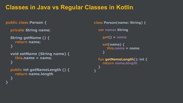 Classes in Java vs Regular Classes in Kotlin
public class Person {
private String name;
String getName () {
return name;
}
void setName (String name) {
this.name = name;
}
public int getNameLength () {
return name.length
}
}
class Person(name: String) {
var name: String
get() = name
set(name) {
this.name = name
}
fun getNameLength(): int {
return name.length
}
}
