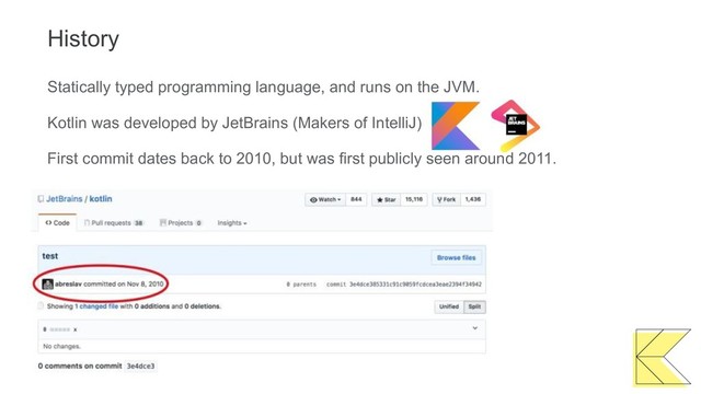 History
Statically typed programming language, and runs on the JVM.
Kotlin was developed by JetBrains (Makers of IntelliJ)
First commit dates back to 2010, but was first publicly seen around 2011.
