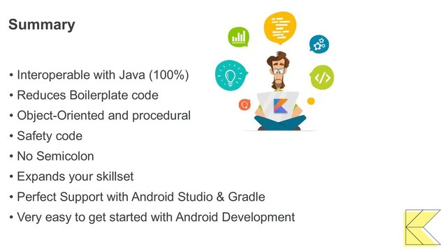 Summary
• Interoperable with Java (100%)
• Reduces Boilerplate code
• Object-Oriented and procedural
• Safety code
• No Semicolon
• Expands your skillset
• Perfect Support with Android Studio & Gradle
• Very easy to get started with Android Development
