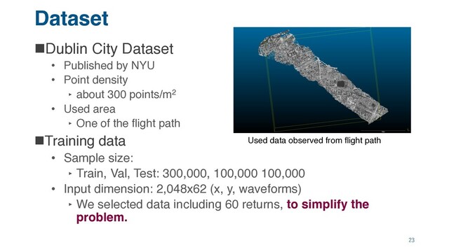 Dataset
nDublin City Dataset
• Published by NYU
• Point density
‣ about 300 points/m2
• Used area
‣ One of the flight path
nTraining data
• Sample size:
‣ Train, Val, Test: 300,000, 100,000 100,000
• Input dimension: 2,048x62 (x, y, waveforms)
‣ We selected data including 60 returns, to simplify the
problem.
23
Used data observed from flight path
