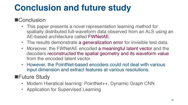 Conclusion and future study
nConclusion
• This paper presents a novel representation learning method for
spatially distributed full-waveform data observed from an ALS using an
AE-based architecture called FWNetAE.
• The results demonstrate a generalization error for invisible test data.
• Moreover, the FWNetAE encoded a meaningful latent vector and the
decoders reconstructed the spatial geometry and its waveform value
from the encoded latent vector.
• However, the PointNet-based encoders could not deal with various
input dimension and extract features at various resolutions.
nFuture Study
• Modern Hieratical learning: PointNet++, Dynamic Graph CNN
• Application for Supervised Learning
28
