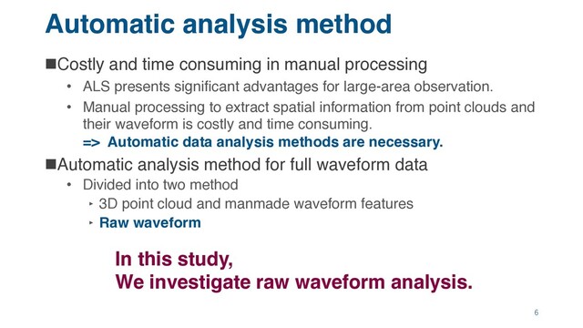 Automatic analysis method
nCostly and time consuming in manual processing
• ALS presents significant advantages for large-area observation.
• Manual processing to extract spatial information from point clouds and
their waveform is costly and time consuming.
=> Automatic data analysis methods are necessary.
nAutomatic analysis method for full waveform data
• Divided into two method
‣ 3D point cloud and manmade waveform features
‣ Raw waveform
In this study,
We investigate raw waveform analysis.
6
