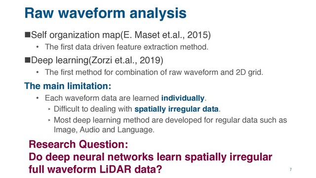 Raw waveform analysis
nSelf organization map(E. Maset et.al., 2015)
• The first data driven feature extraction method.
nDeep learning(Zorzi et.al., 2019)
• The first method for combination of raw waveform and 2D grid.
The main limitation:
• Each waveform data are learned individually.
‣ Difficult to dealing with spatially irregular data.
‣ Most deep learning method are developed for regular data such as
Image, Audio and Language.
7
Research Question:
Do deep neural networks learn spatially irregular
full waveform LiDAR data?
