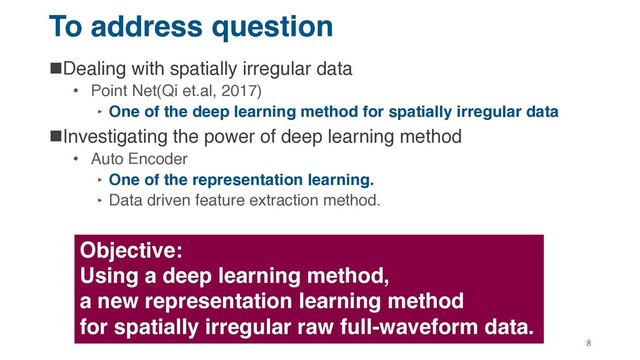 To address question
nDealing with spatially irregular data
• Point Net(Qi et.al, 2017)
‣ One of the deep learning method for spatially irregular data
nInvestigating the power of deep learning method
• Auto Encoder
‣ One of the representation learning.
‣ Data driven feature extraction method.
Objective:
Using a deep learning method,
a new representation learning method
for spatially irregular raw full-waveform data.
8

