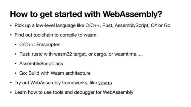 How to get started with WebAssembly?
• Pick up a low-level language like C/C++, Rust, AssemblyScript, C# or Go

• Find out toolchain to compile to wasm:

• C/C++: Emscripten

• Rust: rustc with wasm32 target, or cargo, or wasmtime, ...

• AssemblyScript: acs

• Go: Build with Wasm architecture

• Try out WebAssembly frameworks, like yew.rs

• Learn how to use tools and debugger for WebAssembly

