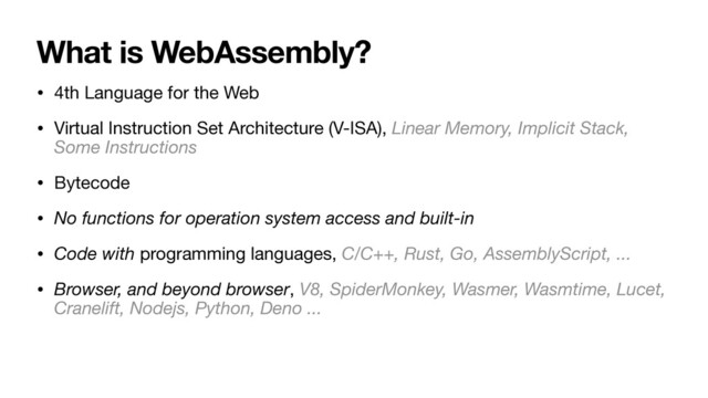 What is WebAssembly?
• 4th Language for the Web

• Virtual Instruction Set Architecture (V-ISA), Linear Memory, Implicit Stack,
Some Instructions
• Bytecode
• No functions for operation system access and built-in
• Code with programming languages, C/C++, Rust, Go, AssemblyScript, ...
• Browser, and beyond browser, V8, SpiderMonkey, Wasmer, Wasmtime, Lucet,
Cranelift, Nodejs, Python, Deno ...
