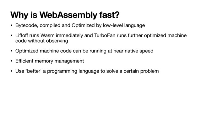 Why is WebAssembly fast?
• Bytecode, compiled and Optimized by low-level language

• Li
ff
o
ff
runs Wasm immediately and TurboFan runs further optimized machine
code without observing

• Optimized machine code can be running at near native speed

• E
ffi
cient memory management

• Use 'better' a programming language to solve a certain problem
