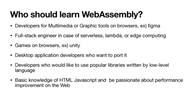 Who should learn WebAssembly?
• Developers for Multimedia or Graphic tools on browsers, ex)
fi
gma

• Full-stack engineer in case of serverless, lambda, or edge computing

• Games on browsers, ex) unity

• Desktop application developers who want to port it

• Developers who would like to use popular libraries written by low-level
language

• Basic knowledge of HTML Javascript and be passionate about performance
improvement on the Web
