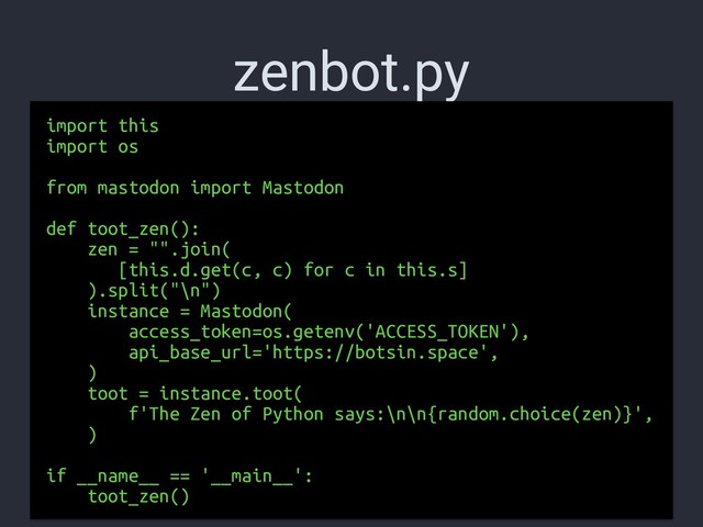 zenbot.py
import this
import os
from mastodon import Mastodon
def toot_zen():
zen = "".join(
[this.d.get(c, c) for c in this.s]
).split("\n")
instance = Mastodon(
access_token=os.getenv('ACCESS_TOKEN'),
api_base_url='https://botsin.space',
)
toot = instance.toot(
f'The Zen of Python says:\n\n{random.choice(zen)}',
)
if __name__ == '__main__':
toot_zen()
