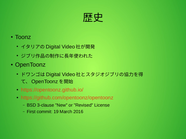 歴史
●
Toonz
● イタリアの Digital Video 社が開発
● ジブリ作品の制作に長年使われた
●
OpenToonz
● ドワンゴは Digital Video 社とスタジオジブリの協力を得
て、 OpenToonz を開始
●
https://opentoonz.github.io/
●
https://github.com/opentoonz/opentoonz
– BSD 3-clause "New" or "Revised" License
– First commit: 19 March 2016

