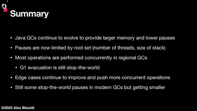 ©2020 Alex Blewitt
Summary
• Java GCs continue to evolve to provide larger memory and lower pauses

• Pauses are now limited by root set (number of threads, size of stack)

• Most operations are performed concurrently in regional GCs

• G1 evacuation is still stop-the-world

• Edge cases continue to improve and push more concurrent operations

• Still some stop-the-world pauses in modern GCs but getting smaller
