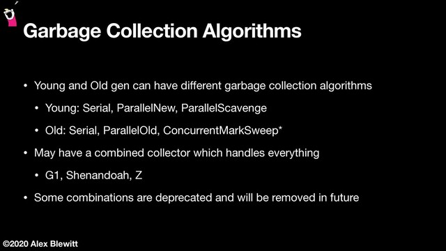 ©2020 Alex Blewitt
Garbage Collection Algorithms
• Young and Old gen can have diﬀerent garbage collection algorithms

• Young: Serial, ParallelNew, ParallelScavenge

• Old: Serial, ParallelOld, ConcurrentMarkSweep*

• May have a combined collector which handles everything

• G1, Shenandoah, Z

• Some combinations are deprecated and will be removed in future
