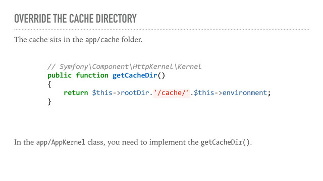 OVERRIDE THE CACHE DIRECTORY
The cache sits in the app/cache folder.
In the app/AppKernel class, you need to implement the getCacheDir().
// Symfony\Component\HttpKernel\Kernel
public function getCacheDir()
{
return $this->rootDir.'/cache/'.$this->environment;
}
