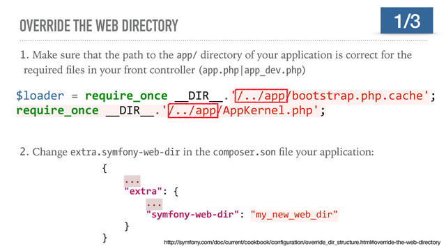 OVERRIDE THE WEB DIRECTORY
1. Make sure that the path to the app/ directory of your application is correct for the
required ﬁles in your front controller (app.php|app_dev.php)
2. Change extra.symfony-web-dir in the composer.son ﬁle your application:
1/3
$loader = require_once __DIR__.'/../app/bootstrap.php.cache';
require_once __DIR__.'/../app/AppKernel.php';
{
...
"extra": {
...
"symfony-web-dir": "my_new_web_dir"
}
}
http://symfony.com/doc/current/cookbook/configuration/override_dir_structure.html#override-the-web-directory
