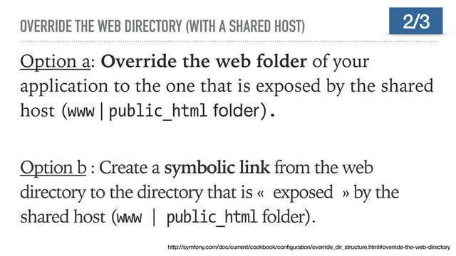 OVERRIDE THE WEB DIRECTORY (WITH A SHARED HOST)
Option a: Override the web folder of your
application to the one that is exposed by the shared
host (www | public_html folder).
Option b : Create a symbolic link from the web
directory to the directory that is « exposed » by the
shared host (www | public_html folder).
2/3
http://symfony.com/doc/current/cookbook/configuration/override_dir_structure.html#override-the-web-directory
