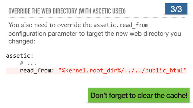 OVERRIDE THE WEB DIRECTORY (WITH ASCETIC USED)
You also need to override the assetic.read_from
conﬁguration parameter to target the new web directory you
changed:
3/3
assetic:
# ...
read_from: "%kernel.root_dir%/../../public_html"
Don’t forget to clear the cache!
