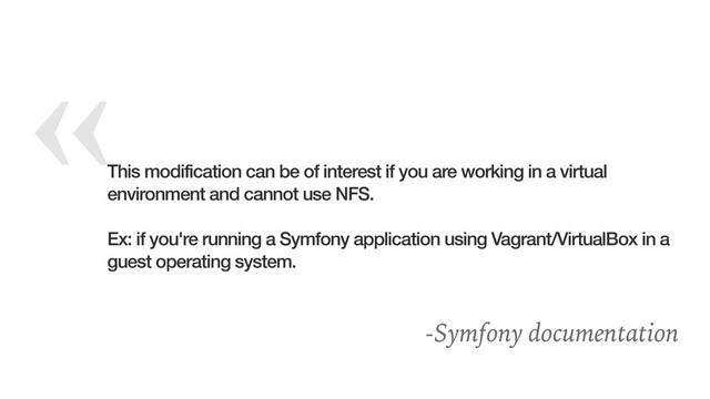 «
This modification can be of interest if you are working in a virtual
environment and cannot use NFS.
Ex: if you're running a Symfony application using Vagrant/VirtualBox in a
guest operating system.
-Symfony documentation
