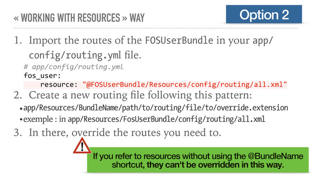 « WORKING WITH RESOURCES » WAY
1. Import the routes of the FOSUserBundle in your app/
config/routing.yml ﬁle.
2. Create a new routing ﬁle following this pattern:
•app/Resources/BundleName/path/to/routing/file/to/override.extension
•exemple : in app/Resources/FosUserBundle/config/routing/all.xml
3. In there, override the routes you need to.
Option 2
# app/config/routing.yml
fos_user:
resource: "@FOSUserBundle/Resources/config/routing/all.xml"
If you refer to resources without using the @BundleName
shortcut, they can't be overridden in this way.
