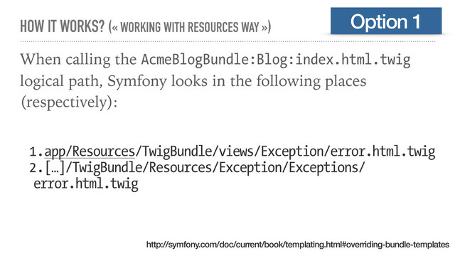 HOW IT WORKS? (« WORKING WITH RESOURCES WAY »)
When calling the AcmeBlogBundle:Blog:index.html.twig
logical path, Symfony looks in the following places
(respectively):
1.app/Resources/TwigBundle/views/Exception/error.html.twig
2.[…]/TwigBundle/Resources/Exception/Exceptions/
error.html.twig
Option 1
http://symfony.com/doc/current/book/templating.html#overriding-bundle-templates
