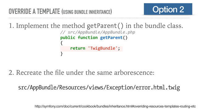 OVERRIDE A TEMPLATE (USING BUNDLE INHERITANCE)
1. Implement the method getParent() in the bundle class.
2. Recreate the ﬁle under the same arborescence:
Option 2
// src/AppBundle/AppBundle.php
public function getParent()
{
return 'TwigBundle';
}
src/AppBundle/Resources/views/Exception/error.html.twig
http://symfony.com/doc/current/cookbook/bundles/inheritance.html#overriding-resources-templates-routing-etc
