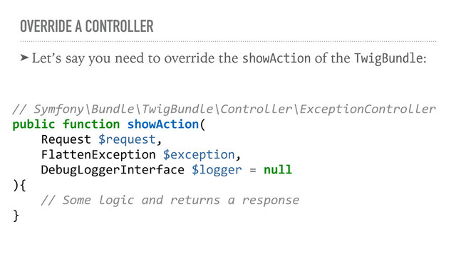 OVERRIDE A CONTROLLER
➤ Let’s say you need to override the showAction of the TwigBundle:
// Symfony\Bundle\TwigBundle\Controller\ExceptionController
public function showAction(
Request $request,
FlattenException $exception,
DebugLoggerInterface $logger = null
){
// Some logic and returns a response
}
