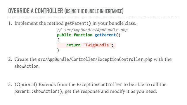 OVERRIDE A CONTROLLER (USING THE BUNDLE INHERITANCE)
1. Implement the method getParent() in your bundle class.
2. Create the src/AppBundle/Controller/ExceptionController.php with the
showAction.
3. (Optional) Extends from the ExceptionController to be able to call the
parent::showAction(), get the response and modify it as you need.
// src/AppBundle/AppBundle.php
public function getParent()
{
return 'TwigBundle';
}
