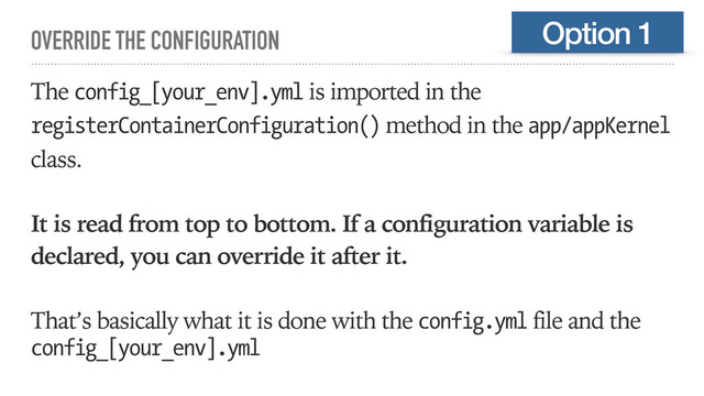 OVERRIDE THE CONFIGURATION
The config_[your_env].yml is imported in the
registerContainerConfiguration() method in the app/appKernel
class.
It is read from top to bottom. If a configuration variable is
declared, you can override it after it.
That’s basically what it is done with the config.yml file and the
config_[your_env].yml
Option 1
