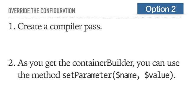 OVERRIDE THE CONFIGURATION
1. Create a compiler pass.
2. As you get the containerBuilder, you can use
the method setParameter($name, $value).
Option 2
