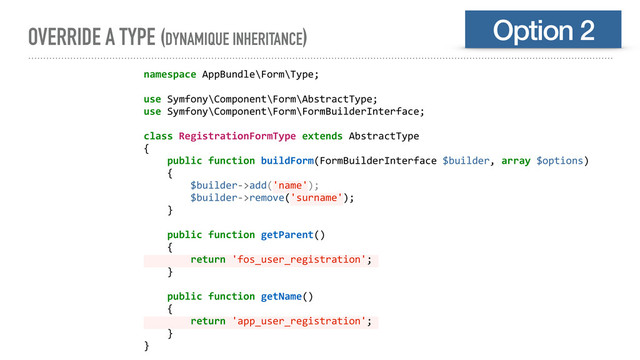 OVERRIDE A TYPE (DYNAMIQUE INHERITANCE) Option 2
namespace AppBundle\Form\Type;
use Symfony\Component\Form\AbstractType;
use Symfony\Component\Form\FormBuilderInterface;
class RegistrationFormType extends AbstractType
{
public function buildForm(FormBuilderInterface $builder, array $options)
{
$builder->add('name');
$builder->remove('surname');
}
public function getParent()
{
return 'fos_user_registration';
}
public function getName()
{
return 'app_user_registration';
}
}
