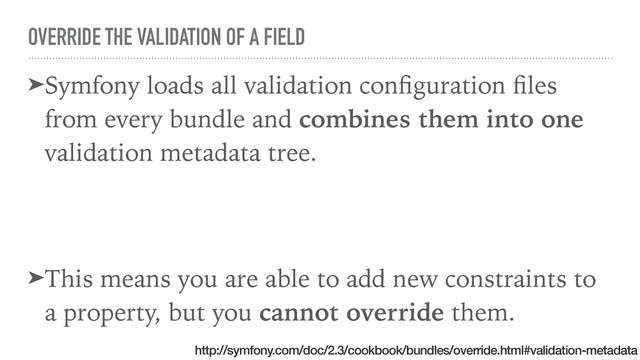 OVERRIDE THE VALIDATION OF A FIELD
➤Symfony loads all validation conﬁguration ﬁles
from every bundle and combines them into one
validation metadata tree.
➤This means you are able to add new constraints to
a property, but you cannot override them.
http://symfony.com/doc/2.3/cookbook/bundles/override.html#validation-metadata
