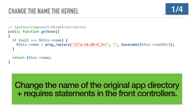CHANGE THE NAME THE KERNEL
// Symfony\Component\HttpKernel\Kernel
public function getName()
{
if (null === $this->name) {
$this->name = preg_replace('/[^a-zA-Z0-9_]+/', '', basename($this->rootDir));
}
return $this->name;
}
Change the name of the original app directory
+ requires statements in the front controllers.
1/4
