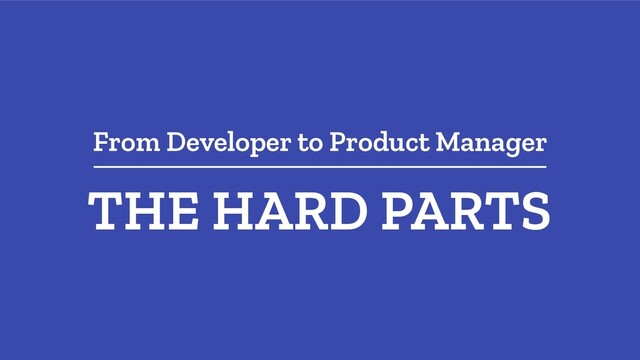 From Developer to Product Manager
THE HARD PARTS

