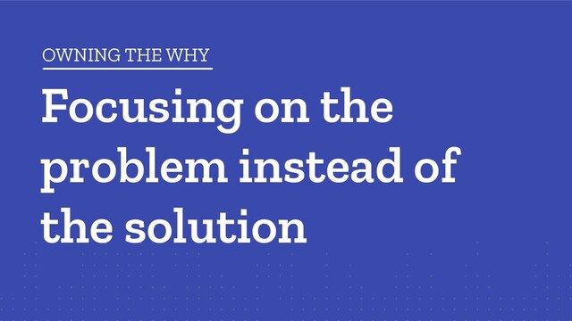 Focusing on the
problem instead of
the solution
OWNING THE WHY
