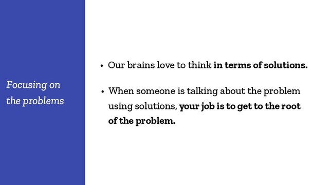 • Our brains love to think in terms of solutions.
Focusing on
the problems
• When someone is talking about the problem
using solutions, your job is to get to the root
of the problem.
