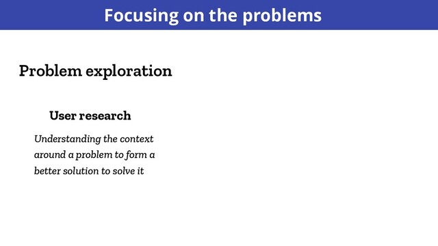 Focusing on the problems
Problem exploration
User research
Understanding the context
around a problem to form a
better solution to solve it
