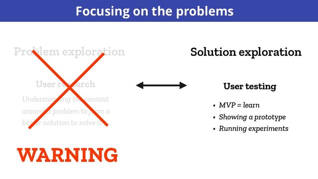 Solution exploration
Problem exploration
User research User testing
Understanding the context
around a problem to form a
better solution to solve it
• MVP = learn
• Showing a prototype
• Running experiments
WARNING
Focusing on the problems
