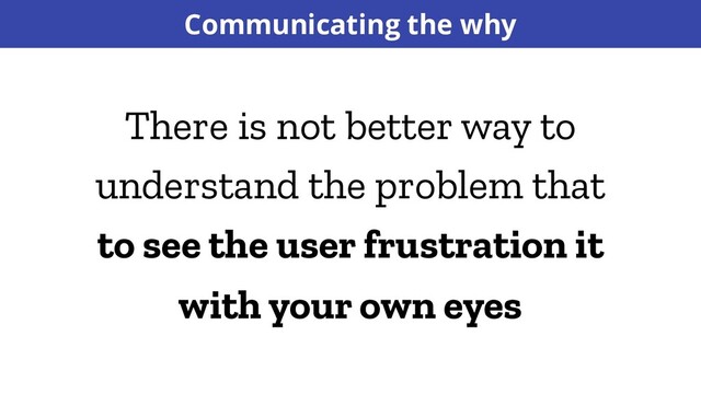 Communicating the why
There is not better way to
understand the problem that
to see the user frustration it
with your own eyes
