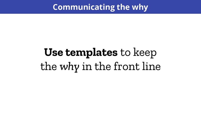 Use templates to keep
the why in the front line
Communicating the why
