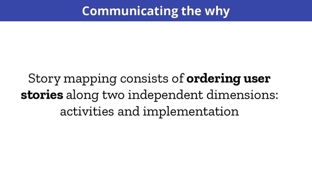 Story mapping consists of ordering user
stories along two independent dimensions:
activities and implementation
Communicating the why
