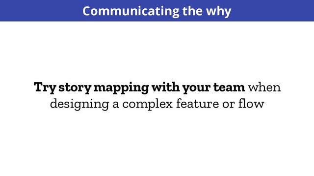 Try story mapping with your team when
designing a complex feature or flow
Communicating the why
