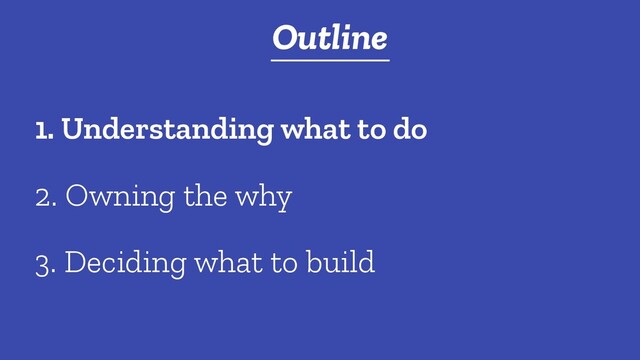 t
Outline
2. Owning the why
1. Understanding what to do
3. Deciding what to build
