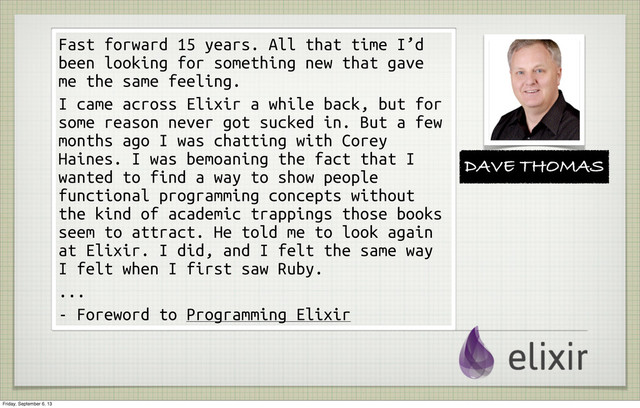 Fast forward 15 years. All that time I’d
been looking for something new that gave
me the same feeling.
I came across Elixir a while back, but for
some reason never got sucked in. But a few
months ago I was chatting with Corey
Haines. I was bemoaning the fact that I
wanted to find a way to show people
functional programming concepts without
the kind of academic trappings those books
seem to attract. He told me to look again
at Elixir. I did, and I felt the same way
I felt when I first saw Ruby.
...
- Foreword to Programming Elixir
DAVE THOMAS
Friday, September 6, 13
