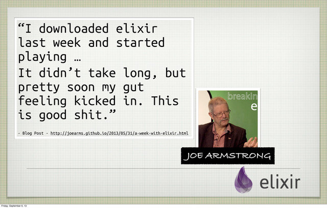 JOE ARMSTRONG
“I downloaded elixir
last week and started
playing …
It didn’t take long, but
pretty soon my gut
feeling kicked in. This
is good shit.”
- Blog Post - http://joearms.github.io/2013/05/31/a-week-with-elixir.html
Friday, September 6, 13
