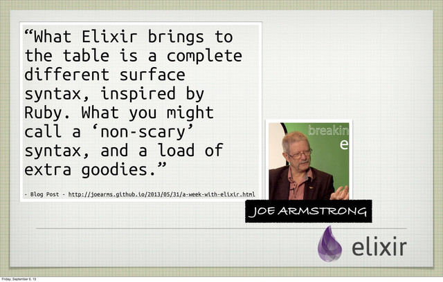“What Elixir brings to
the table is a complete
different surface
syntax, inspired by
Ruby. What you might
call a ‘non-scary’
syntax, and a load of
extra goodies.”
- Blog Post - http://joearms.github.io/2013/05/31/a-week-with-elixir.html
JOE ARMSTRONG
Friday, September 6, 13
