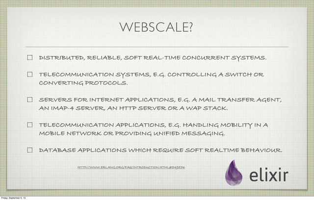WEBSCALE?
DISTRIBUTED, RELIABLE, SOFT REAL-TIME CONCURRENT SYSTEMS.
TELECOMMUNICATION SYSTEMS, E.G. CONTROLLING A SWITCH OR
CONVERTING PROTOCOLS.
SERVERS FOR INTERNET APPLICATIONS, E.G. A MAIL TRANSFER AGENT,
AN IMAP-4 SERVER, AN HTTP SERVER OR A WAP STACK.
TELECOMMUNICATION APPLICATIONS, E.G. HANDLING MOBILITY IN A
MOBILE NETWORK OR PROVIDING UNIFIED MESSAGING.
DATABASE APPLICATIONS WHICH REQUIRE SOFT REALTIME BEHAVIOUR.
HTTP://WWW.ERLANG.ORG/FAQ/INTRODUCTION.HTML#ID49576
Friday, September 6, 13
