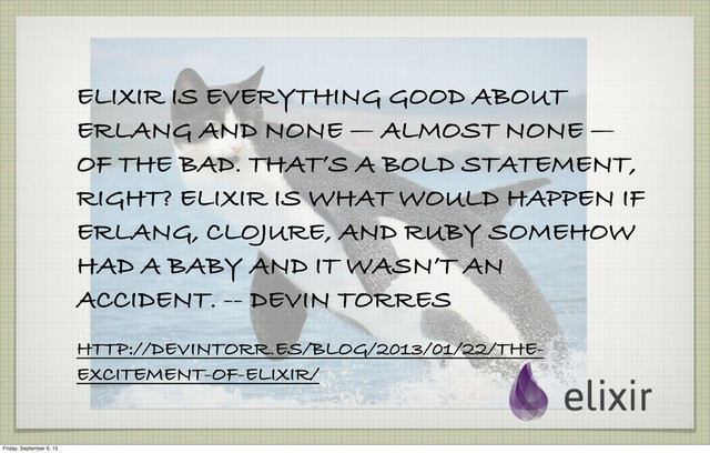 ELIXIR IS EVERYTHING GOOD ABOUT
ERLANG AND NONE — ALMOST NONE —
OF THE BAD. THAT’S A BOLD STATEMENT,
RIGHT? ELIXIR IS WHAT WOULD HAPPEN IF
ERLANG, CLOJURE, AND RUBY SOMEHOW
HAD A BABY AND IT WASN’T AN
ACCIDENT. -- DEVIN TORRES
HTTP://DEVINTORR.ES/BLOG/2013/01/22/THE-
EXCITEMENT-OF-ELIXIR/
Friday, September 6, 13
