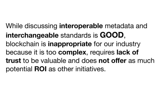 While discussing interoperable metadata and
interchangeable standards is GOOD,
blockchain is inappropriate for our industry
because it is too complex, requires lack of
trust to be valuable and does not oﬀer as much
potential ROI as other initiatives.
