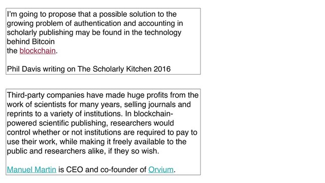 I’m going to propose that a possible solution to the
growing problem of authentication and accounting in
scholarly publishing may be found in the technology
behind Bitcoin
the blockchain.
Phil Davis writing on The Scholarly Kitchen 2016
Third-party companies have made huge proﬁts from the
work of scientists for many years, selling journals and
reprints to a variety of institutions. In blockchain-
powered scientiﬁc publishing, researchers would
control whether or not institutions are required to pay to
use their work, while making it freely available to the
public and researchers alike, if they so wish.
Manuel Martin is CEO and co-founder of Orvium.
