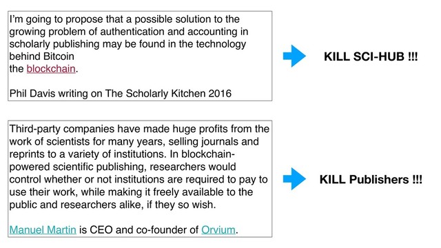 I’m going to propose that a possible solution to the
growing problem of authentication and accounting in
scholarly publishing may be found in the technology
behind Bitcoin
the blockchain.
Phil Davis writing on The Scholarly Kitchen 2016
Third-party companies have made huge proﬁts from the
work of scientists for many years, selling journals and
reprints to a variety of institutions. In blockchain-
powered scientiﬁc publishing, researchers would
control whether or not institutions are required to pay to
use their work, while making it freely available to the
public and researchers alike, if they so wish.
Manuel Martin is CEO and co-founder of Orvium.
KILL SCI-HUB !!!
KILL Publishers !!!

