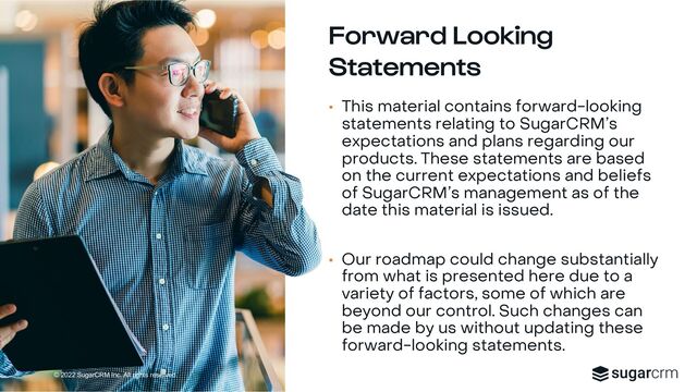 © 2022 SugarCRM Inc. All rights reserved.
Forward Looking
Statements
• This material contains forward-looking
statements relating to SugarCRM’s
expectations and plans regarding our
products. These statements are based
on the current expectations and beliefs
of SugarCRM’s management as of the
date this material is issued.
• Our roadmap could change substantially
from what is presented here due to a
variety of factors, some of which are
beyond our control. Such changes can
be made by us without updating these
forward-looking statements.
